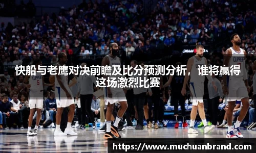 快船与老鹰对决前瞻及比分预测分析，谁将赢得这场激烈比赛
